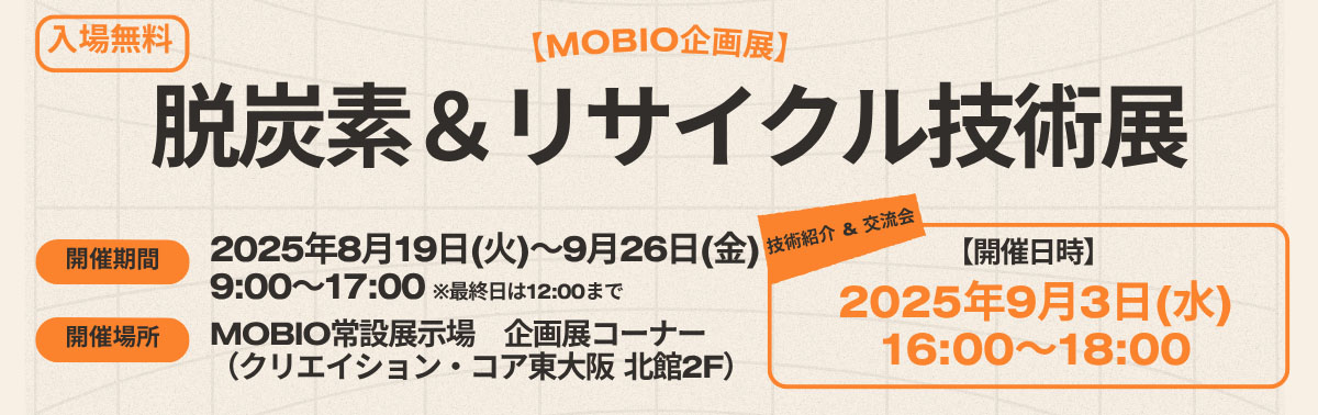 [MOBIO企画展]「入場無料」脱炭素＆リサイクル技術展 開催期間：2025年8月19日（火）〜2025年9月26日（金）9:00〜17:00※最終日は12:00まで　開催場所：MOBIO常設展示場 企画展コーナー（クリエイション・コア東大阪 北館2F）「技術&交流会 開催日時：2025年9月3日（水）16:00〜18:00」
