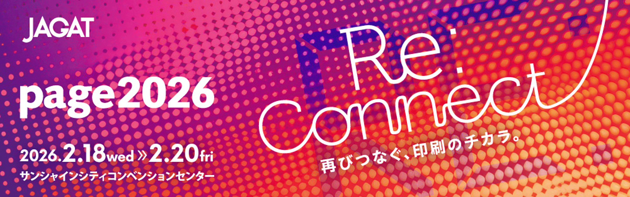 JAGAT page2026 2026.2.18wed - 2.20fri サンシャインコンベンションセンター 「Re:Connect 再びつなぐ、印刷のチカラ。」