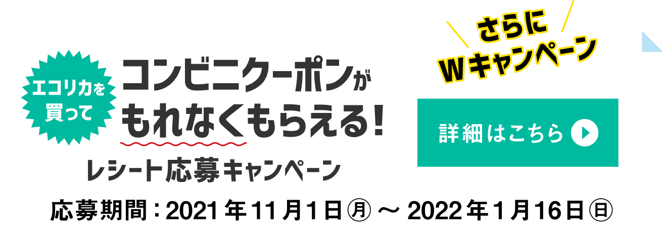 さらにWキャンペーンエコリカを買ってコンビニクーポンがもらえる！レシート応募キャンペーン　詳細はこちら　応募期間：2021年11月1日（月）から2022年1月16日（日）