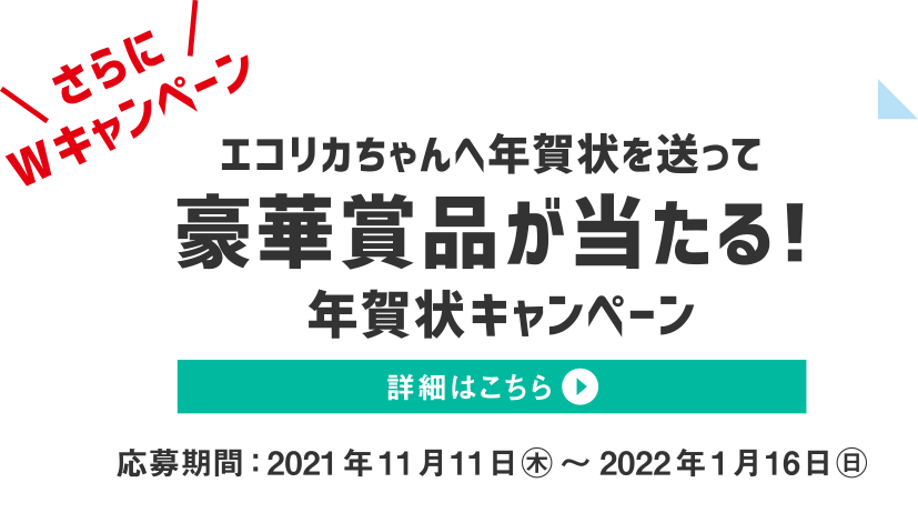 さらにWキャンペーン　エコリカちゃんへ年賀状を送って豪華賞品が当たる！年賀状キャンペーン　詳細はこちら　応募期間：2021年11月11日（月）～2022年1月16日（日）