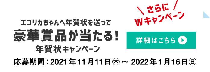 さらにWキャンペーン　エコリカちゃんへ年賀状を送って豪華賞品が当たる！年賀状キャンペーン　詳細はこちら　応募期間：2021年11月11日（月）～2022年1月16日（日）