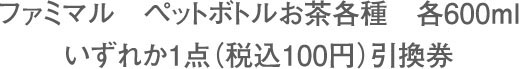 ファミマル ペットボトルお茶各種 各600ml いずれか1点（税込100円）引換券